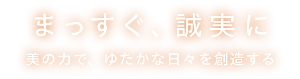 まっすぐ、誠実に 美の力で、ゆたかな日々を創造する